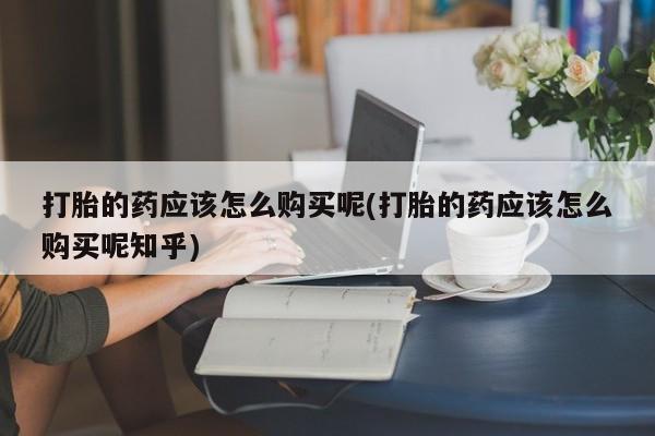 网上谁有私人打胎药打胎的药应该怎么购买呢(打胎的药应该怎么购买呢知乎)